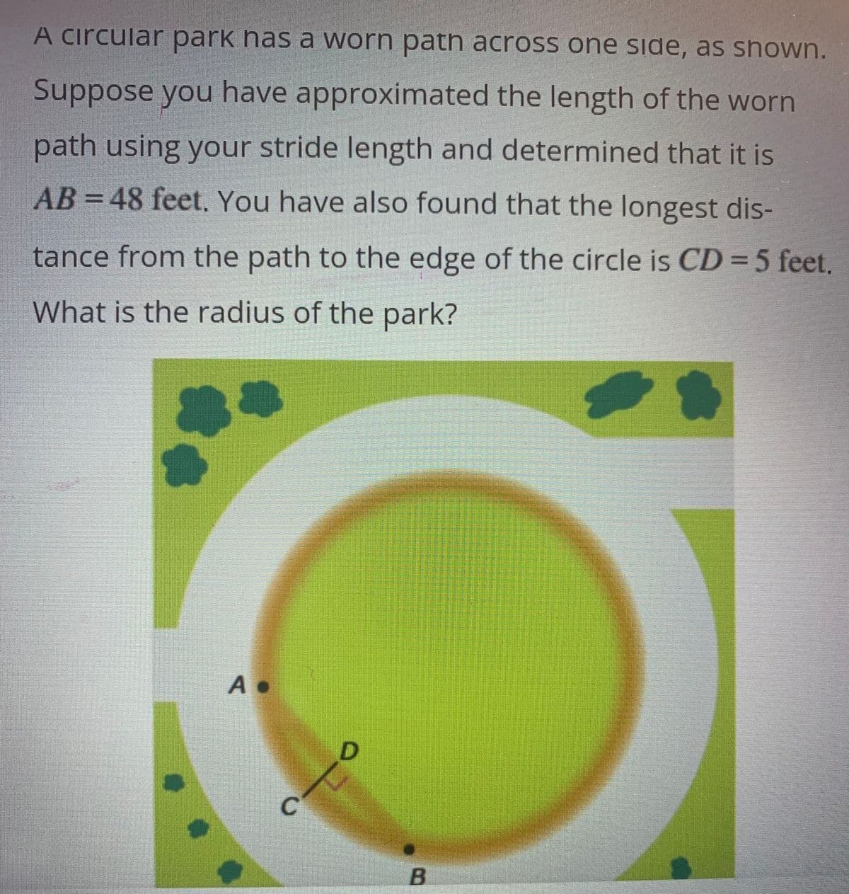 A circular park has a worn path across one side, as shown.
Suppose you have approximated the length of the worn
path using your stride length and determined that it is
AB = 48 feet. You have also found that the longest dis-
tance from the path to the edge of the circle is CD = 5 feet.
What is the radius of the park?
A.
C
D
B