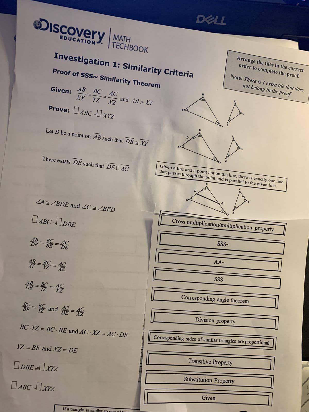 DISCOVery MATH
EDUCATION
Investigation 1: Similarity Criteria
Proof of SSS~ Similarity Theorem
AB BC AC
XY YZ XZ
Given:
Prove: ABC XYZ
Let D be a point on AB such that DB = XY
There exists DE such that DE AC
ZA = ZBDE and ZC = ZBED
ABCDBE
AB
BC
AC
DB = BE = DE
AB
XB = BC = AC
YZ
AB =
DB = BC = AC
TECHBOOK
BE
AC
DE
BC = BC and C= AC
XZ
YZ = BE and XZ = DE
BC YZ = BC BE and AC XZ = AC DE
DBE = XYZ
and AB > XY
ABC XYZ
If a triangle is similar
DELL
Given a line and a point not on the line, there is exactly one line
that passes through the point and is parallel to the given line.
E
SSS~
AA~
Cross multiplication/multiplication property
SSS
Note: There is 1 extra tile that does
not belong in the proof
Z
Arrange the tiles in the correct
order to complete the proof.
Corresponding angle theorem
Division property
Given
Corresponding sides of similar triangles are proportional
Transitive Property
Substitution Property