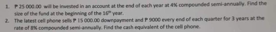 1. P 25 000.00 will be invested in an account at the end of each year at 4% compounded semi-annually. Find the
size of the fund at the beginning of the 16th year.
2. The latest cell phone sells P 15 000.00 downpayment and P 9000 every end of each quarter for 3 years at the
rate of 8% compounded semi-annually. Find the cash equivalent of the cell phone.
