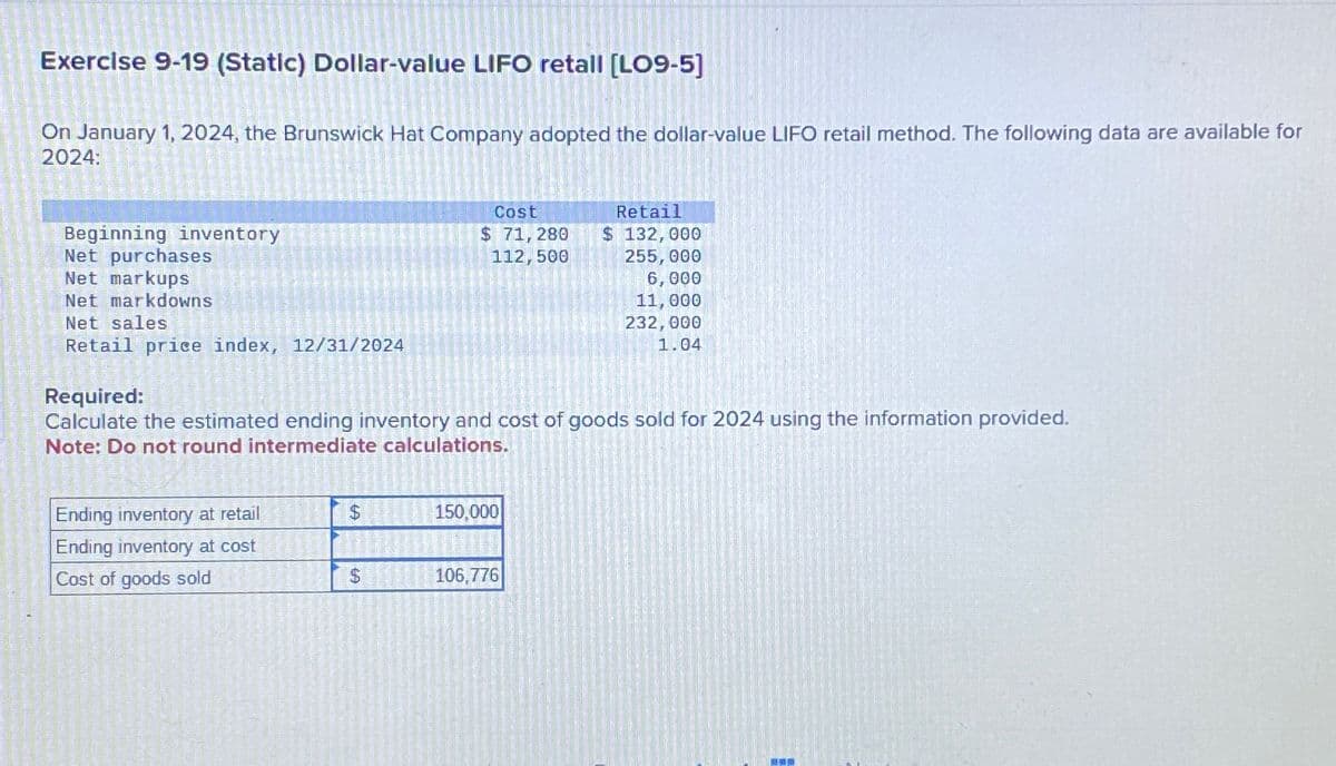 Exercise 9-19 (Static) Dollar-value LIFO retall [LO9-5]
On January 1, 2024, the Brunswick Hat Company adopted the dollar-value LIFO retail method. The following data are available for
2024:
Beginning inventory
Net purchases
Net markups
Net markdowns
Net sales
Retail price index, 12/31/2024
Cost
$ 71,280
Retail
$ 132,000
112,500
255,000
6,000
11,000
232,000
1.04
Required:
Calculate the estimated ending inventory and cost of goods sold for 2024 using the information provided.
Note: Do not round intermediate calculations.
Ending inventory at retail
$
150,000
Ending inventory at cost
Cost of goods sold
$
106,776