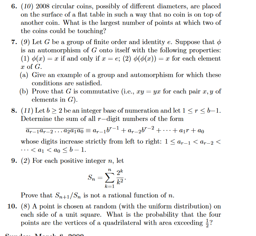 6. (10) 2008 circular coins, possibly of different diameters, are placed
on the surface of a flat table in such a way that no coin is on top of
another coin. What is the largest number of points at which two of
the coins could be touching?
7. (9) Let G be a group of finite order and identity e. Suppose that
is an automorphism of G onto itself with the following properties:
(1) (x) = x if and only if x = e; (2) ((x)) = x for each element
x of G.
(a) Give an example of a group and automorphism for which these
conditions are satisfied.
(b) Prove that G is commutative (i.e., xy = yx for each pair x, y of
elements in G).
8. (11) Let b≥2 be an integer base of numeration and let 1 < r <b−1.
Determine the sum of all r-digit numbers of the form
Ar−1ɑr—2 . . . A2A1a0 = ar−1b"−1 + ar-26"-2+
· + air + ao
whose digits increase strictly from left to right: 1≤ar-1 < ar−2 <
· · · < a1 < ao ≤b-1.
9. (2) For each positive integer n, let
Sn =
n 2k
k2.
k=1
Prove that Sn+1/S is not a rational function of n.
10. (8) A point is chosen at random (with the uniform distribution) on
each side of a unit square. What is the probability that the four
points are the vertices of a quadrilateral with area exceeding ?
ՈՈՈ