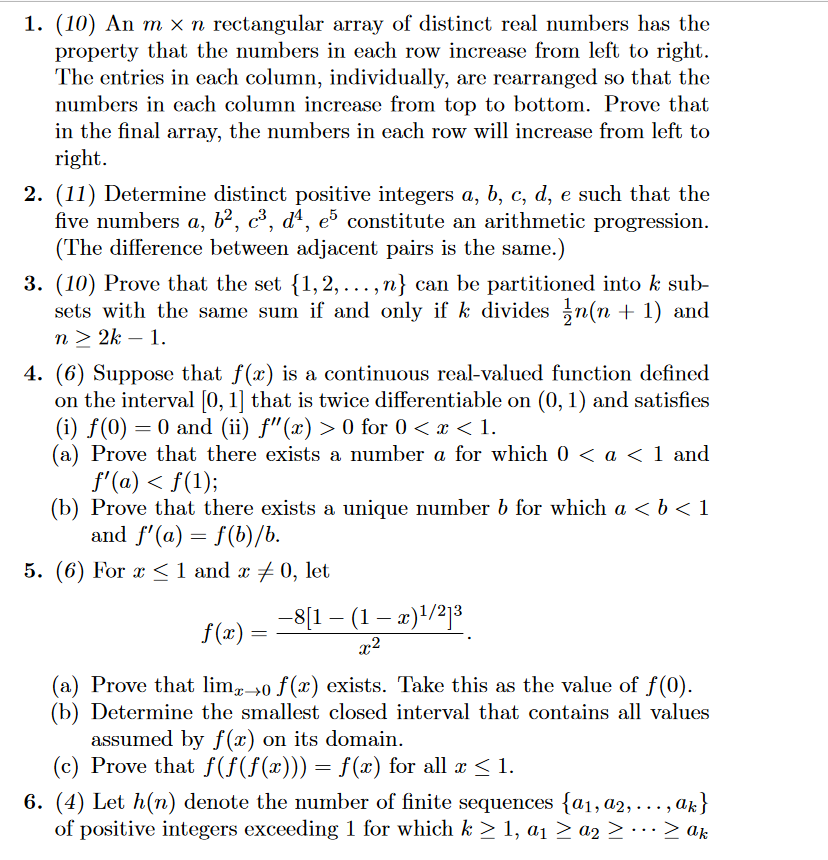 1. (10) An m x n rectangular array of distinct real numbers has the
property that the numbers in each row increase from left to right.
The entries in each column, individually, are rearranged so that the
numbers in each column increase from top to bottom. Prove that
in the final array, the numbers in each row will increase from left to
right.
2. (11) Determine distinct positive integers a, b, c, d, e such that the
five numbers a, b², c³, d4, e5 constitute an arithmetic progression.
(The difference between adjacent pairs is the same.)
3. (10) Prove that the set {1,2,..., n} can be partitioned into k sub-
sets with the same sum if and only if k divides 1½n(n + 1) and
n≥ 2k - 1.
4. (6) Suppose that f(x) is a continuous real-valued function defined
on the interval [0, 1] that is twice differentiable on (0, 1) and satisfies
(i) f(0) = 0 and (ii) f"(x) > 0 for 0 < x < 1.
(a) Prove that there exists a number a for which 0 < a < 1 and
f'(a) < f(1);
(b) Prove that there exists a unique number b for which a <b<1
and f'(a) = f(b)/b.
=
5. (6) For x 1 and x 0, let
-
f(x)=
−8[1 − (1 − x) 1/2]3
-
=
x2
(a) Prove that limo f(x) exists. Take this as the value of f(0).
(b) Determine the smallest closed interval that contains all values
assumed by f(x) on its domain.
(c) Prove that f(f(f(x))) = f(x) for all x ≤ 1.
6. (4) Let h(n) denote the number of finite sequences {a1, a2,.
of positive integers exceeding 1 for which k ≥ 1, a₁ ≥ a2 ≥ … … · ≥ ak
ak}
>