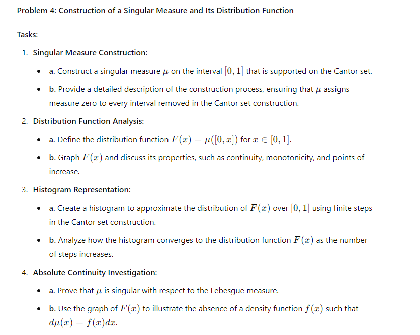 Problem 4: Construction of a Singular Measure and Its Distribution Function
Tasks:
1. Singular Measure Construction:
⚫ a. Construct a singular measure μ on the interval [0, 1] that is supported on the Cantor set.
⚫ b. Provide a detailed description of the construction process, ensuring that μ assigns
measure zero to every interval removed in the Cantor set construction.
2. Distribution Function Analysis:
⚫ a. Define the distribution function F(x) = µ([0, x]) for x = [0,1].
⚫ b. Graph F(x) and discuss its properties, such as continuity, monotonicity, and points of
increase.
3. Histogram Representation:
⚫ a. Create a histogram to approximate the distribution of F(x) over [0, 1] using finite steps
in the Cantor set construction.
⚫ b. Analyze how the histogram converges to the distribution function F(x) as the number
of steps increases.
4. Absolute Continuity Investigation:
•
a. Prove that μ is singular with respect to the Lebesgue measure.
b. Use the graph of F(x) to illustrate the absence of a density function f(x) such that
du(x) = f(x)dx.