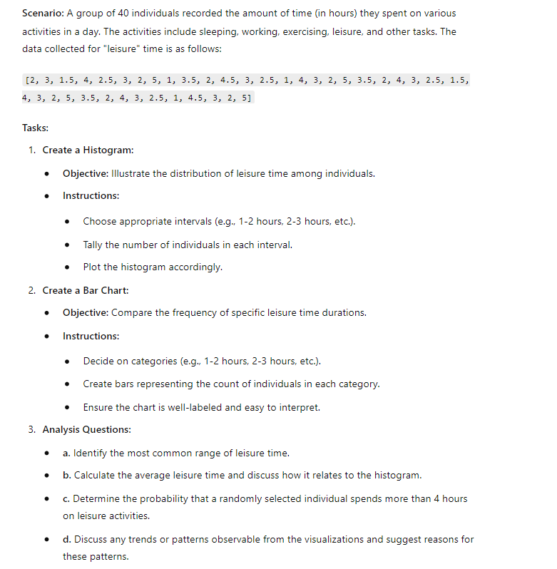 Scenario: A group of 40 individuals recorded the amount of time (in hours) they spent on various
activities in a day. The activities include sleeping, working, exercising, leisure, and other tasks. The
data collected for "leisure" time is as follows:
[2, 3, 1.5, 4, 2.5, 3, 2, 5, 1, 3.5, 2, 4.5, 3, 2.5, 1, 4, 3, 2, 5, 3.5, 2, 4, 3, 2.5, 1.5,
4, 3, 2, 5, 3.5, 2, 4, 3, 2.5, 1, 4.5, 3, 2, 5]
Tasks:
1. Create a Histogram:
• Objective: Illustrate the distribution of leisure time among individuals.
• Instructions:
• Choose appropriate intervals (e.g., 1-2 hours, 2-3 hours, etc.).
.
Tally the number of individuals in each interval.
Plot the histogram accordingly.
2. Create a Bar Chart:
• Objective: Compare the frequency of specific leisure time durations.
. Instructions:
• Decide on categories (e.g., 1-2 hours, 2-3 hours, etc.).
•
Create bars representing the count of individuals in each category.
Ensure the chart is well-labeled and easy to interpret.
3. Analysis Questions:
• a. Identify the most common range of leisure time.
•
b. Calculate the average leisure time and discuss how it relates to the histogram.
•
•
c. Determine the probability that a randomly selected individual spends more than 4 hours
on leisure activities.
d. Discuss any trends or patterns observable from the visualizations and suggest reasons for
these patterns.