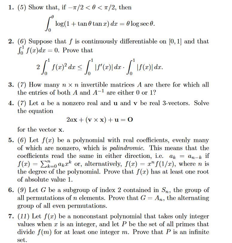 1. (5) Show that, if −π/2<0<π/2, then
L
-
log(1 + tan tan x) dx = 0 log sec 0.
2. (6) Suppose that f is continuously differentiable on [0,1] and that
f(x)dx=0. Prove that
|
2 [[" f (x)}² dx = [ " \f'(x) dx = [ " \f(x) | dr.
dr
3. (7) How many n× n invertible matrices A are there for which all
the entries of both A and A-1 are either 0 or 1?
4. (7) Let a be a nonzero real and u and v be real 3-vectors. Solve
the equation
for the vector x.
2ax + (v xx) + u = 0
5. (6) Let f(x) be a polynomial with real coefficients, evenly many
of which are nonzero, which is palindromic. This means that the
coefficients read the same in either direction, i.e. ak = an-k if
f(x) = 0 akxk or, alternatively, f(x) = x^f(1/x), where n is
the degree of the polynomial. Prove that f(x) has at least one root
of absolute value 1.
6. (9) Let G be a subgroup of index 2 contained in Sn, the group
all permutations of n elements. Prove that G = An, the alternating
group of all even permutations.
7. (11) Let f(x) be a nonconstant polynomial that takes only integer
values when x is an integer, and let P be the set of all primes that
divide f(m) for at least one integer m. Prove that P is an infinite
set.