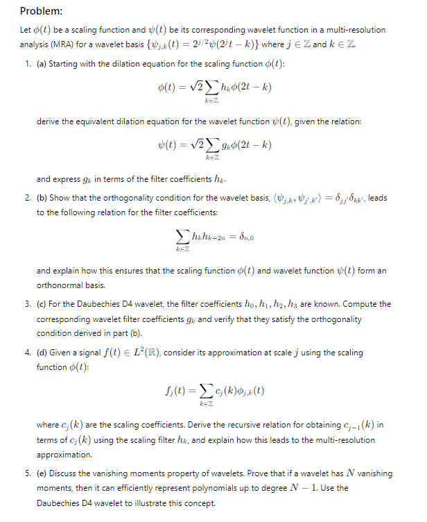 Problem:
Let (t) be a scaling function and (t) be its corresponding wavelet function in a multi-resolution
analysis (MRA) for a wavelet basis {(t) = 2/2 (2³t-k)} where j = Z and k Є Z.
1. (a) Starting with the dilation equation for the scaling function (t):
(t)=√2ho(2tk)
kez
derive the equivalent dilation equation for the wavelet function (t), given the relation:
ψ(1) = 12 Σ 9 Φ(21 – 4)
KEZ
and express 9 in terms of the filter coefficients hk.
2. (b) Show that the orthogonality condition for the wavelet basis, (b) = jk, leads
to the following relation for the filter coefficients:
KEZ
hkhk+2n = 8,0
and explain how this ensures that the scaling function (t) and wavelet function (t) form an
orthonormal basis.
3. (c) For the Daubechies D4 wavelet, the filter coefficients ho, h1, h2, h3 are known. Compute the
corresponding wavelet filter coefficients gk and verify that they satisfy the orthogonality
condition derived in part (b).
4. (d) Given a signal f(t) = L² (IR), consider its approximation at scale j using the scaling
function (t):
fj(t) = c(k)x(t)
KEZ
where c; (k) are the scaling coefficients. Derive the recursive relation for obtaining cj-1(k) in
terms of c; (k) using the scaling filter hk, and explain how this leads to the multi-resolution
approximation.
5. (e) Discuss the vanishing moments property of wavelets. Prove that if a wavelet has N vanishing
moments, then it can efficiently represent polynomials up to degree N - 1. Use the
Daubechies D4 wavelet to illustrate this concept.