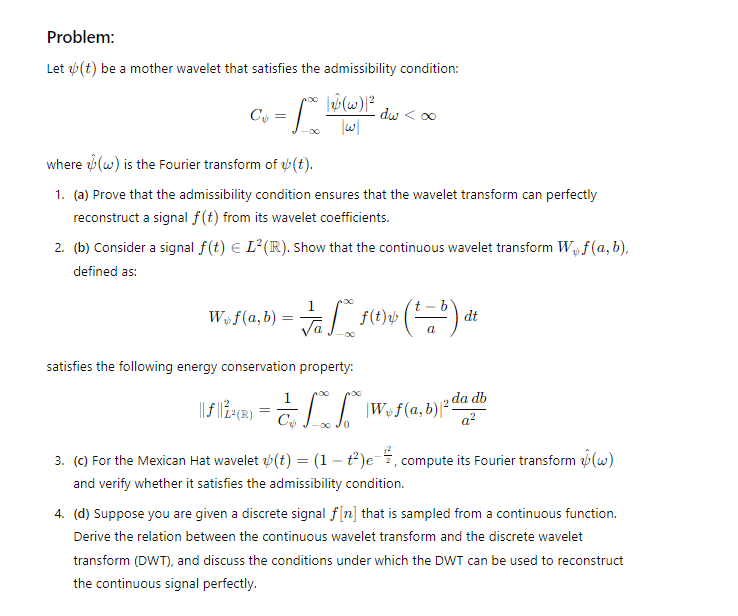 Problem:
Let (t) be a mother wavelet that satisfies the admissibility condition:
Со
=
10° /23 (4)/2
dw < ∞
||
where (w) is the Fourier transform of (t).
1. (a) Prove that the admissibility condition ensures that the wavelet transform can perfectly
reconstruct a signal f(t) from its wavelet coefficients.
2. (b) Consider a signal f(t) = L²(R). Show that the continuous wavelet transform W₁f (a, b),
defined as:
1
Wof(a,b) =
==
$ (1-0).
b
dt
a
satisfies the following energy conservation property:
|||||²(®) = ** | Woƒ (a,b) 2 dadb
=
0
a²
3. (c) For the Mexican Hat wavelet (t) = (1 +²)e, compute its Fourier transform (w)
and verify whether it satisfies the admissibility condition.
4. (d) Suppose you are given a discrete signal f[n] that is sampled from a continuous function.
Derive the relation between the continuous wavelet transform and the discrete wavelet
transform (DWT), and discuss the conditions under which the DWT can be used to reconstruct
the continuous signal perfectly.