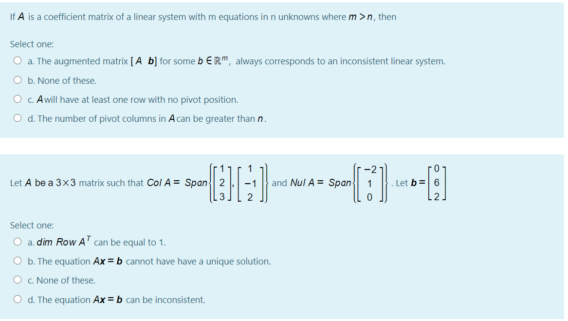 If A is a coefficient matrix of a linear system with m equations in n unknowns where m > n, then
Select one:
O a. The augmented matrix [ A b] for some b ER", always corresponds to an inconsistent linear system.
O b. None of these.
O C. Awill have at least one row with no pivot position.
O d. The number of pivot columns in A can be greater than n.
1
-2
0-
Let A be a 3x3 matrix such that Col A = Span{| 2
-1
and Nul A = Span
. Let b= 6
Select one:
T
O a. dim Row A' can be equal to 1.
O b. The equation Ax = b cannot have have a unique solution.
O c. None of these.
O d. The equation Ax = b can be inconsistent.
