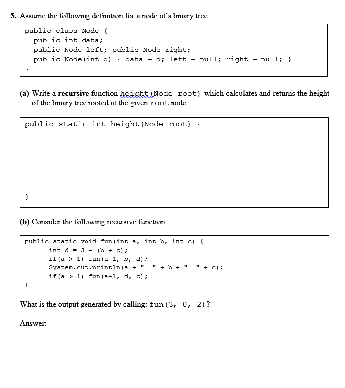 5. Assume the following definition for a node of a binary tree.
public class Node {
public int data;
public Node left; public Node right;
public Node (int d) { data = d; left = null; right = null; }
}
(a) Write a recursive function height (Node root) which calculates and returns the height
of the binary tree rooted at the given root node.
public static int height (Node root) {
}
(b) Consider the following recursive function:
public static void fun (int a, int b, int c)
int d - 3 - (b + c);
if (a > 1) fun (a-1, ь, d);
System.out.println (a + "
" + b +"
" + c) ;
if(a > 1) fun (a-1, d, c);
What is the output generated by calling: fun (3, 0, 2)?
Answer:
