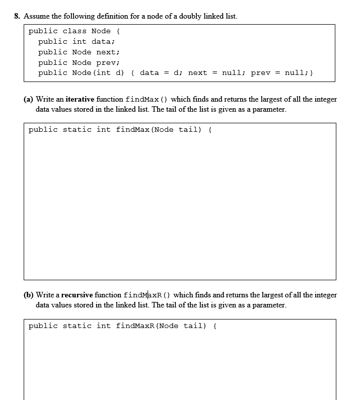 8. Assume the following definition for a node of a doubly linked list.
public class Node {
public int data;
public Node next;
public Node prev;
public Node (int d) { data = d; next = null; prev = null;}
(a) Write an iterative function findMax () which finds and returns the largest of all the integer
data values stored in the linked list. The tail of the list is given as a parameter.
public static int findMax (Node tail) {
(b) Write a recursive function findMaxR () which finds and returns the largest of all the integer
data values stored in the linked list. The tail of the list is given as a parameter.
public static int findMaxR (Node tail) {
