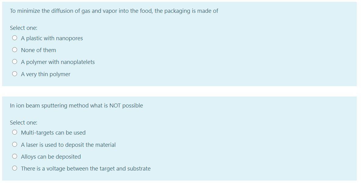 To minimize the diffusion of gas and vapor into the food, the packaging is made of
Select one:
O A plastic with nanopores
O None of them
O A polymer with nanoplatelets
O A very thin polymer
In ion beam sputtering method what is NOT possible
Select one:
O Multi-targets can be used
O A laser is used to deposit the material
O Alloys can be deposited
O There is a voltage between the target and substrate

