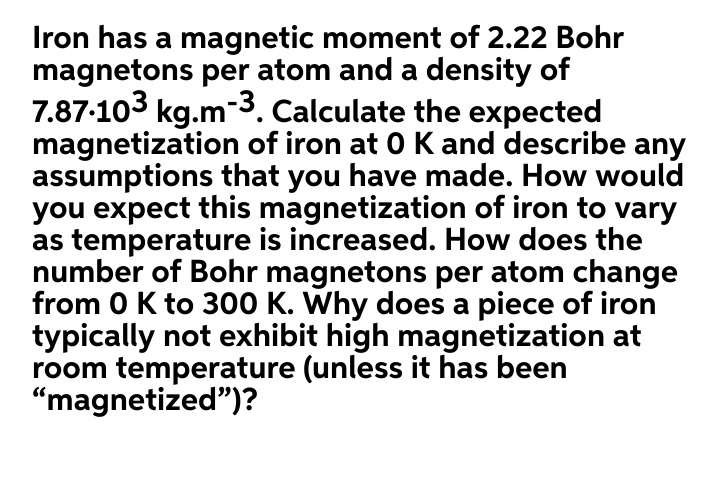 Iron has a magnetic moment of 2.22 Bohr
magnetons per atom and a density of
7.87-103 kg.m-3. Calculate the expected
magnetization of iron at 0 K and describe any
assumptions that you have made. How would
you expect this magnetization of iron to vary
as temperature is increased. How does the
number of Bohr magnetons per atom change
from 0 K to 300 K. Why does a piece of iron
typically not exhibit high magnetization at
room temperature (unless it has been
"magnetized")?
