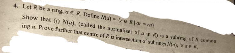 4. Let R be a ring, a e R. Define N(a)= {rE R ar ra).
Show that (i) N(a), (called the normaliser of a in R) is a subring of R contain
ing a. Prove further that centre of R is interscction of subrings N(a), Va E R.
