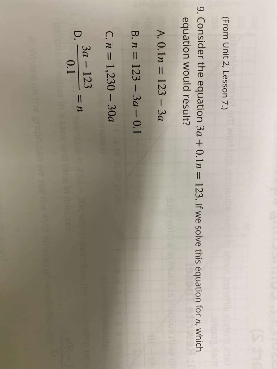 motedt.word
nohsupe
(From Unit 2, Lesson 7.)
9. Consider the equation 3a + 0.1n = 123. If we solve this equation for n, which
equation would result?
Joup rbse slir
A. 0.1n = 123 – 3a
В. п 3D 123 — За — 0.1
C. n = 1,230 – 30a
almon
За — 123
= n
D.
450-202
0.1
graph can we
the 4507 Where can wese 27
