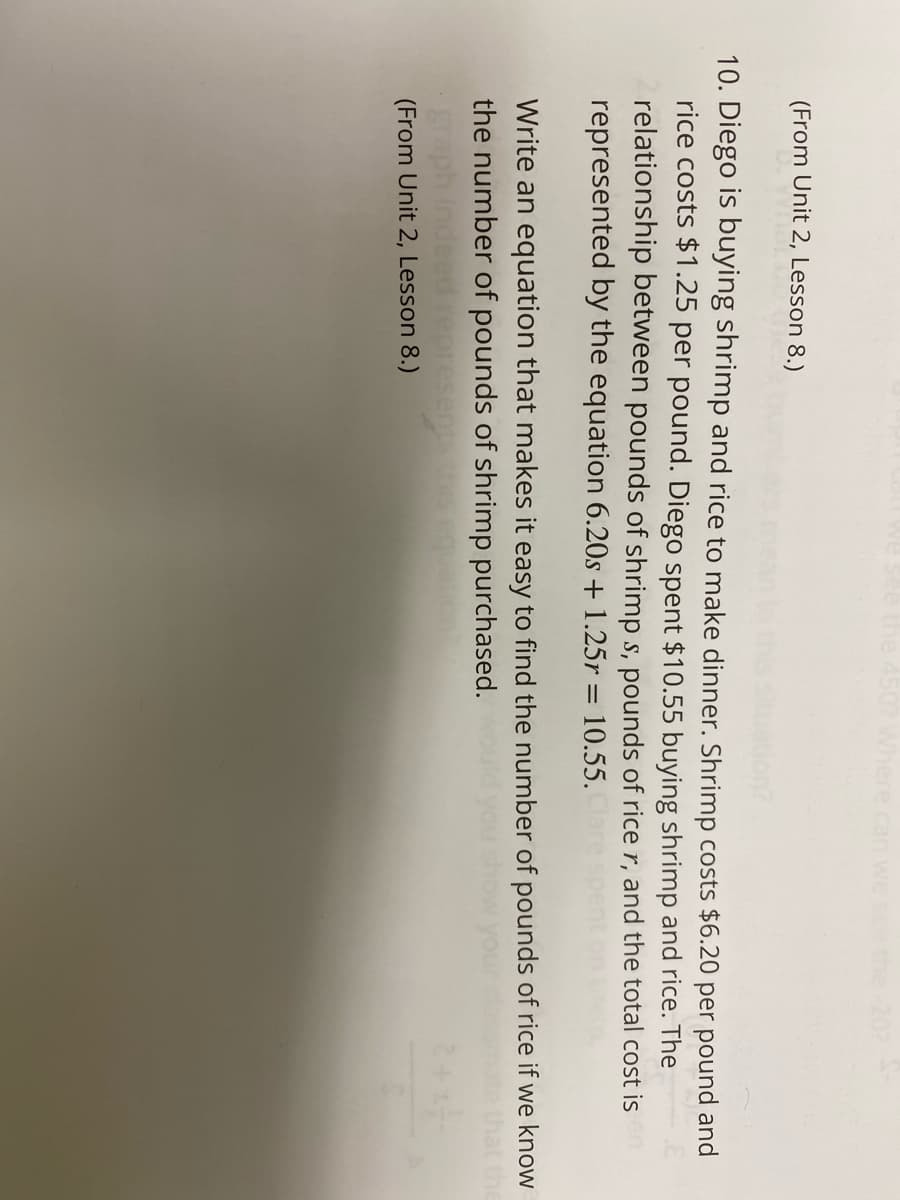 (From Unit 2, Lesson 8.)
10. Diego is buying shrimp and rice to make dinner. Shrimp costs $6.20 per pound and
rice costs $1.25 per pound. Diego spent $10.55 buying shrimp and rice. The
relationship between pounds of shrimp s, pounds of rice r, and the total cost is
represented by the equation 6.20s + 1.25r = 10.55.
Write an equation that makes it easy to find the number of pounds of rice if we know
the number of pounds of shrimp purchased.
deed represen
(From Unit 2, Lesson 8.)
