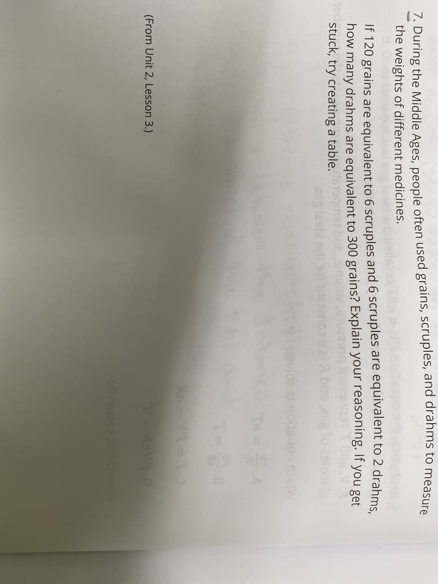 1. During the Middle Ages, people often used grains, scruples, and drahms to measure
the weights of different medicines.
If 120 grains are equivalent to 6 scruples and 6 scruples are equivalent to 2 drahms.
how many drahms are equivalent to 300 grains? Explain your reasoning. If you get
190
stuck, try creating a table. 19qmst
26g lssbi erdsol
bas,25g
omlo
(From Unit 2, Lesson 3.)
