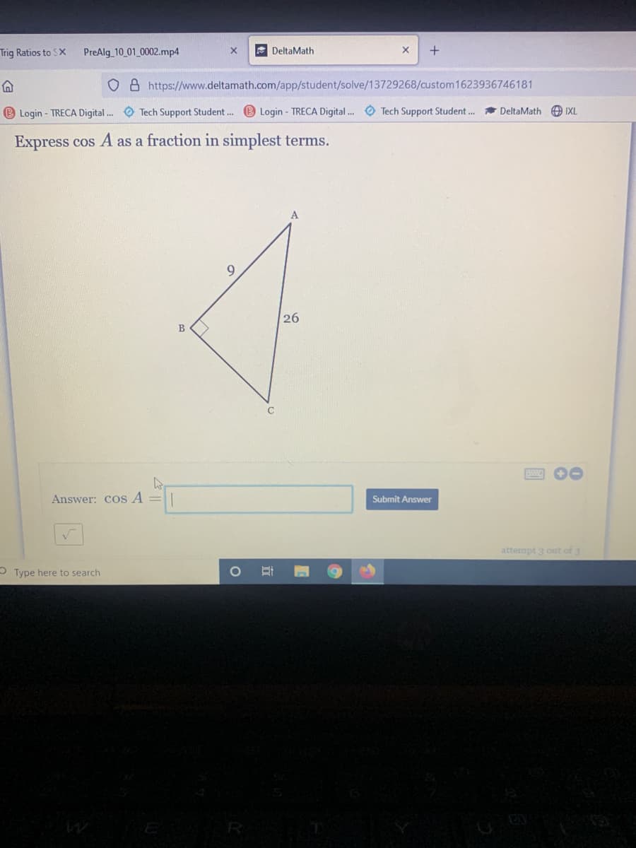 Trig Ratios to SX
PreAlg 10 01 0002.mp4
E DeltaMath
O 8 https://www.deltamath.com/app/student/solve/13729268/custom 1623936746181
B Login - TRECA Digital . O Tech Support Student. B Login - TRECA Digital. O Tech Support Student..
DeltaMath O IXL
Express cos A as a fraction in simplest terms.
26
B
Answer: cos A =|
Submit Answer
attempt 3 out of 3
OType here to search
