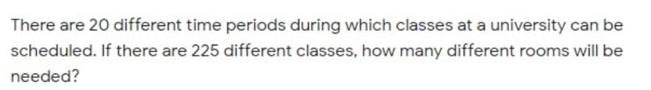 There are 20 different time periods during which classes at a university can be
scheduled. If there are 225 different classes, how many different rooms will be
needed?
