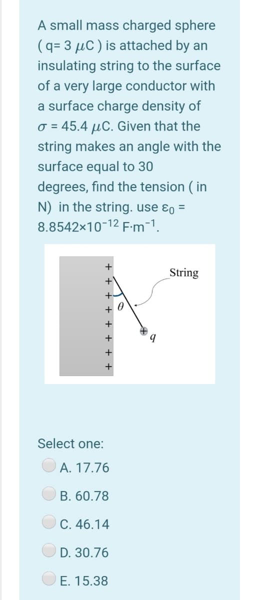 A small mass charged sphere
(q= 3 µC ) is attached by an
insulating string to the surface
of a very large conductor with
a surface charge density of
o = 45.4 µC. Given that the
string makes an angle with the
surface equal to 30
degrees, find the tension ( in
N) in the string. use ɛo =
8.8542x10-12 F:m-1.
+
String
Select one:
A. 17.76
B. 60.78
C. 46.14
D. 30.76
E. 15.38
- + + + + + .
