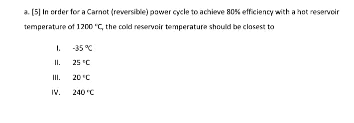 a. [5] In order for a Carnot (reversible) power cycle to achieve 80% efficiency with a hot reservoir
temperature of 1200 °C, the cold reservoir temperature should be closest to
I.
-35 °C
II.
25 °C
II.
20 °C
IV.
240 °C
