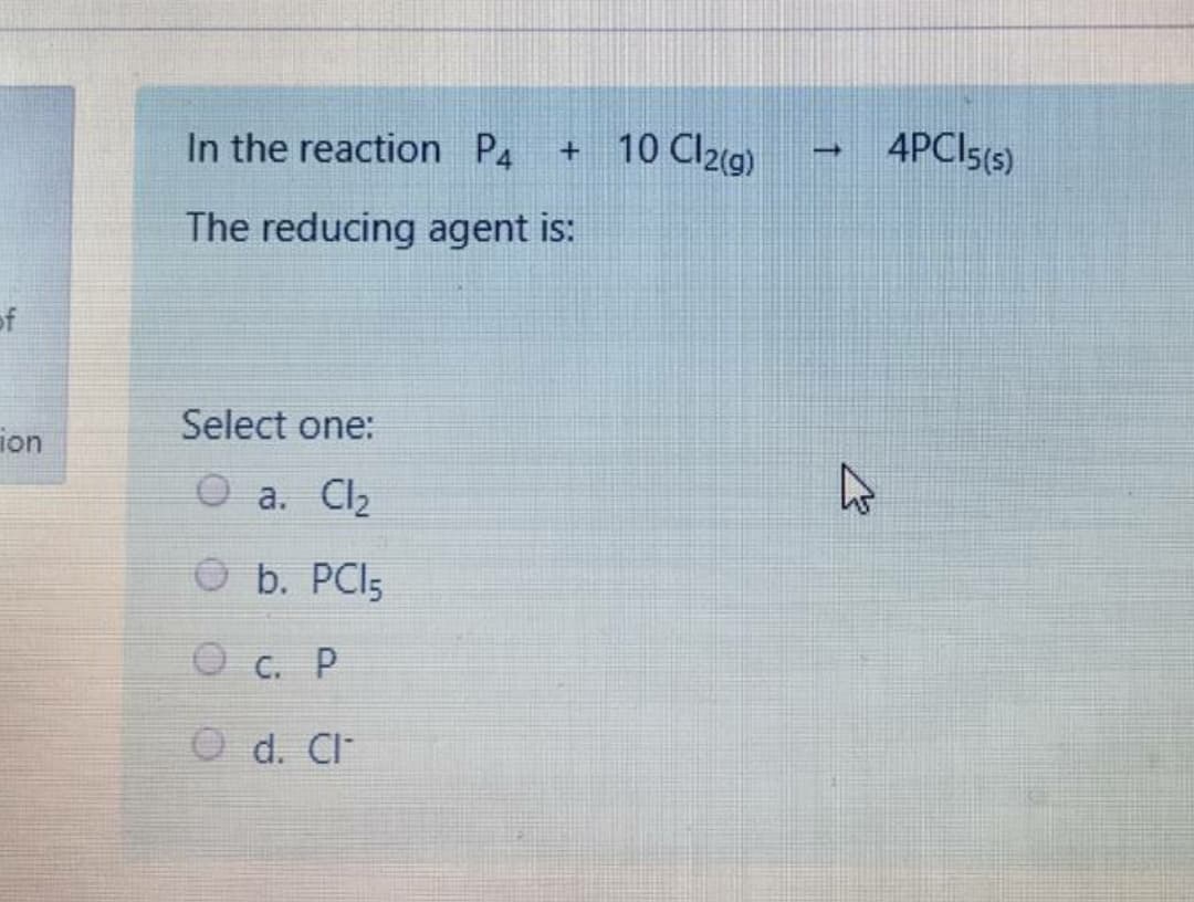 In the reaction P4
+ 10 Cl2(g)
4PCIS(s)
The reducing agent is:
of
Select one:
ion
O a. Cl2
O b. PCI5
O c. P
O d. Cl
