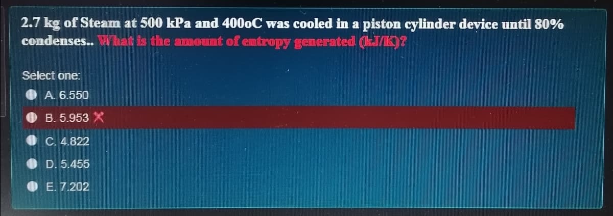 2.7 kg of Steam at 500 kPa and 4000C was cooled in a piston cylinder device until 80%
condenses.. Vhat is the amount of entropy gemerated (M)?
Select one:
A. 6.550
B. 5.953
C. 4.822
D. 5.455
E. 7.202
