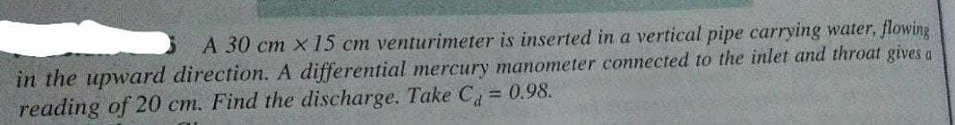 A 30 cm x 15 cm venturimeter is inserted in a vertical pipe carrying water, flowing
in the upward direction. A differential mercury manometer connected to the inlet and throat gives a
reading of 20 cm. Find the discharge. Take C 0.98.
