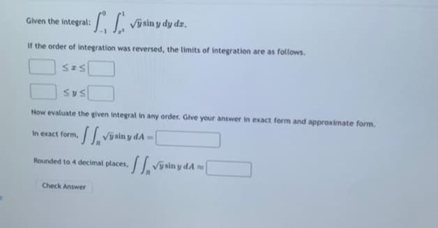1₁
Výsiny dy dz.
If the order of integration was reversed, the limits of integration are as follows.
Sas
Given the integral:
Sys
Now evaluate the given integral in any order. Give your answer in exact form and approximate form.
In exact form, Výsiny A = [
Rounded to 4 decimal places,
Check Answer
Vysiny A