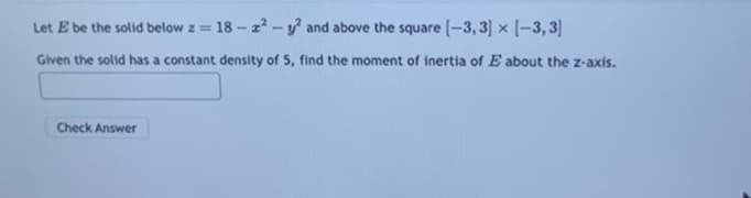 Let E be the solid below z ==
18-2²-y² and above the square [-3, 3] x [-3,3]
Given the solid has a constant density of 5, find the moment of inertia of E about the z-axis.
Check Answer