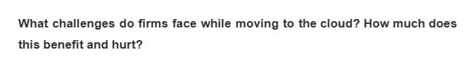 What challenges do firms face while moving to the cloud? How much does
this benefit and hurt?