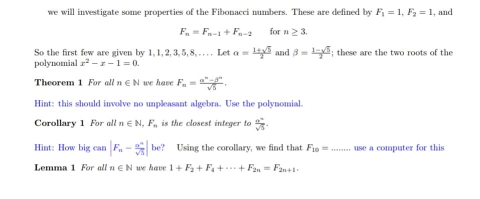 we will investigate some properties of the Fibonacci numbers. These are defined by F₁ = 1, F₂ = 1, and
Fn = Fn-1 + Fn-2
for n ≥ 3.
So the first few are given by 1, 1, 2, 3, 5, 8,.... Let a = 1+√5 and 3
polynomial x²-x-1=0.
Theorem 1 For all n N we have Fn = "-".
Hint: this should involve no unpleasant algebra. Use the polynomial.
Corollary 1 For all n EN, F, is the closest integer to
1-5; these are the two roots of the
Hint: How big can F₁-be? Using the corollary, we find that F10 =
Lemma 1 For all n EN we have 1+F2 +F4 + + F2n = F2n+1.
********
use a computer for this