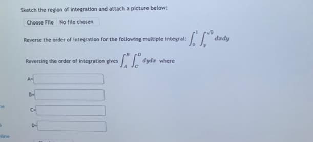 $
line
Sketch the region of integration and attach a picture below:
Choose File No file chosen
Reverse the order of integration for the following multiple integral:
Reversing the order of integration gives
A=
8-
ives for foºd dydz where
C
f. 1
dzdy