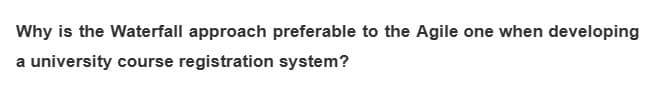 Why is the Waterfall approach preferable to the Agile one when developing
a university course registration system?