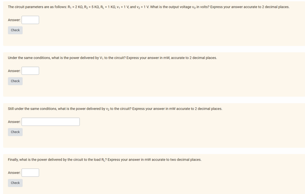 The circuit parameters are as follows: R₁ = 2 KQ, R₂ = 5 KQ, R₂ = 1 KQ, v₁ = 1 V, and v₂ = 1 V. What is the output voltage vo in volts? Express your answer accurate to 2 decimal places.
Answer:
Check
Under the same conditions, what is the power delivered by V₁ to the circuit? Express your answer in mW, accurate to 2 decimal places.
Answer:
Check
Still under the same conditions, what is the power delivered by v₂ to the circuit? Express your answer in mW accurate to 2 decimal places.
Answer:
Check
Finally, what is the power delivered by the circuit to the load R₁? Express your answer in mW accurate to two decimal places.
Answer:
Check