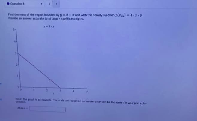 Question 8
Find the mass of the region bounded by y=8-- and with the density function p(x, y) = 4.2.y.
Provide an answer accurate to at least 4 significant digits.
y=3-x
1
Note: The graph is an example. The scale and equation parameters may not be the same for your particular
Mass=