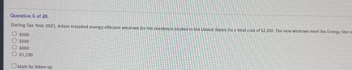 Question 6 of 20.
During Tax Year 2023, Adam installed energy-efficient windows for his residence located in the United States for a total cost of $2,200. The new windows meet the Energy Star m
$500
$600
$660
$1,200
Mark for follow up
