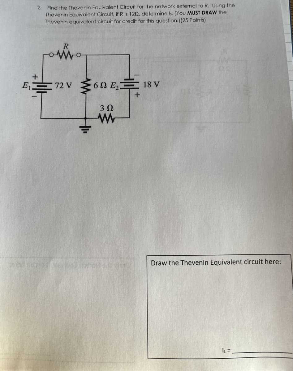 E₁
2. Find the Thevenin Equivalent Circuit for the network external to R. Using the
Thevenin Equivalent Circuit, if R is 120, determine Is. (You MUST DRAW the
Thevenin equivalent circuit for credit for this question.) (25 Points)
+
72 V
6 E₂18 V
302
w
+
Draw the Thevenin Equivalent circuit here:
IL₁ =