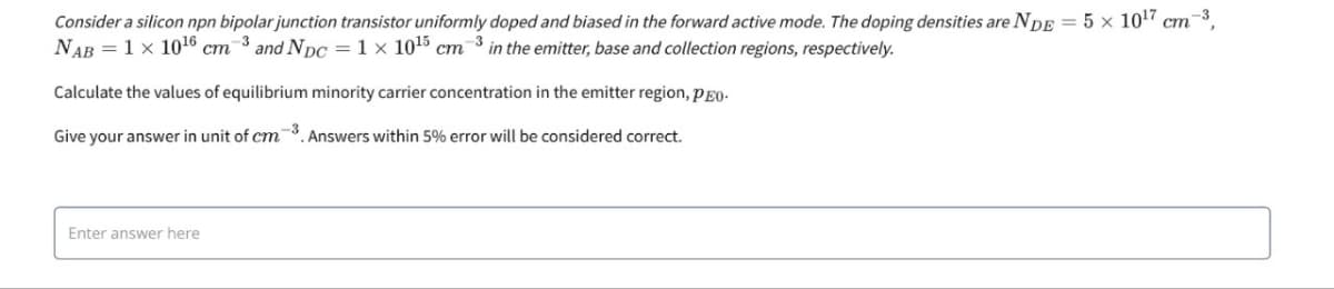 ст
Consider a silicon npn bipolar junction transistor uniformly doped and biased in the forward active mode. The doping densities are NDE = 5 x 10¹7 cm³,
NAB = 1 x 1016 cm³ and NDC = 1 × 10¹5 cm 3 in the emitter, base and collection regions, respectively.
Calculate the values of equilibrium minority carrier concentration in the emitter region, PEO-
Give your answer in unit of cm³. Answers within 5% error will be considered correct.
Enter answer here