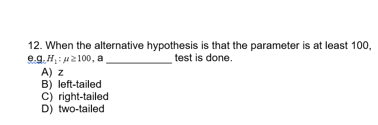 12. When the alternative hypothesis is that the parameter is at least 100,
test is done.
e.g. H₁: ≥100, a
A) Z
B) left-tailed
C) right-tailed
D) two-tailed