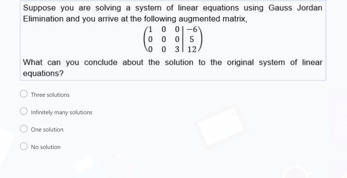 Suppose you are solving a system of linear equations using Gauss Jordan
Elimination and you arrive at the following augmented matrix,
(1 0 0|-6'
0 0 0
5
0 0 3 12
What can you conclude about the solution to the original system of linear
equations?
Three solutions
Infinitely many solutions
One solution
No solution
