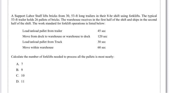 A Support Labor Staff lifts bricks from 30, 53-ft long trailers in their 8-hr shift using forklifts. The typical
53-ft trailer holds 26 pallets of bricks. The warehouse receives in the first half of the shift and ships in the second
half of the shift. The work standard for forklift operations is listed below:
Load/unload pallet from trailer
45 sec
Move from dock to warehouse or warehouse to dock
120 sec
Load/unload pallet from Truck
30 sec
Move within warehouse
60 sec
Calculate the number of forklifts needed to process all the pallets is most nearly:
А. 7
В. 9
С. 10
D. 11
