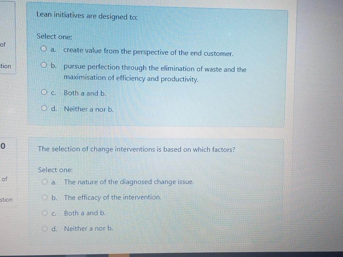 Lean initiatives are designed to:
Select one:
of
O a.
create value from the perspective of the end customer.
O b. pursue perfection through the elimination of waste and the
maximisation of efficiency and productivity.
tion
O c.
Both a and b.
O d. Neither a nor b.
The selection of change interventions is based on which factors?
Select one:
of
O a.
The nature of the diagnosed change issue.
stion
O b. The efficacy of the intervention.
O c.
Both a and b.
O d. Neither a nor b.
