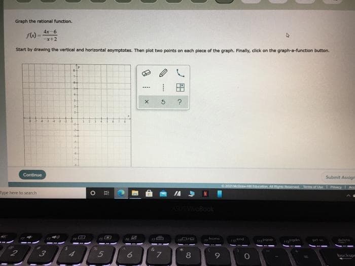 Graph the rational function.
4x-6
x+2
Start by drawing the vertical and horizontal asymptotes. Then plot two points on each piece of the graph. Finaly, click on the graph-a-function button.
Continue
Submit Assign
2021 M wH Education Agh ved mof Uhe
PivecyI Are
Type here to search
ASVOBook
home
8
9
backyon
