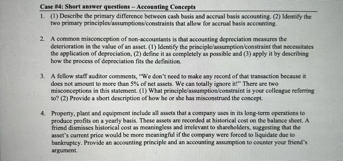 Case #4: Short answer questions - Accounting Concepts
1. (1) Describe the primary difference between cash basis and accrual basis accounting. (2) Identify the
two primary principles/assumptions/constraints that allow for accrual basis accounting.
2. A common misconception of non-accountants is that accounting depreciation measures the
deterioration in the value of an asset. (1) Identify the principle/assumption/constraint that necessitates
the application of depreciation, (2) define it as completely as possible and (3) apply it by describing
how the process of depreciation fits the definition.
3. A fellow staff auditor comments, "We don't need to make any record of that transaction because it
does not amount to more than 5% of net assets. We can totally ignore it!" There are two
misconceptions in this statement. (1) What principle/assumption/constraint is your colleague referring
to? (2) Provide a short description of how he or she has misconstrued the concept.
4. Property, plant and equipment include all assets that a company uses in its long-term operations to
produce profits on a yearly basis. These assets are recorded at historical cost on the balance sheet. A
friend dismisses historical cost as meaningless and irrelevant to shareholders, suggesting that the
asset's current price would be more meaningful if the company were forced to liquidate due to
bankruptcy. Provide an accounting principle and an accounting assumption to counter your friend's
argument.