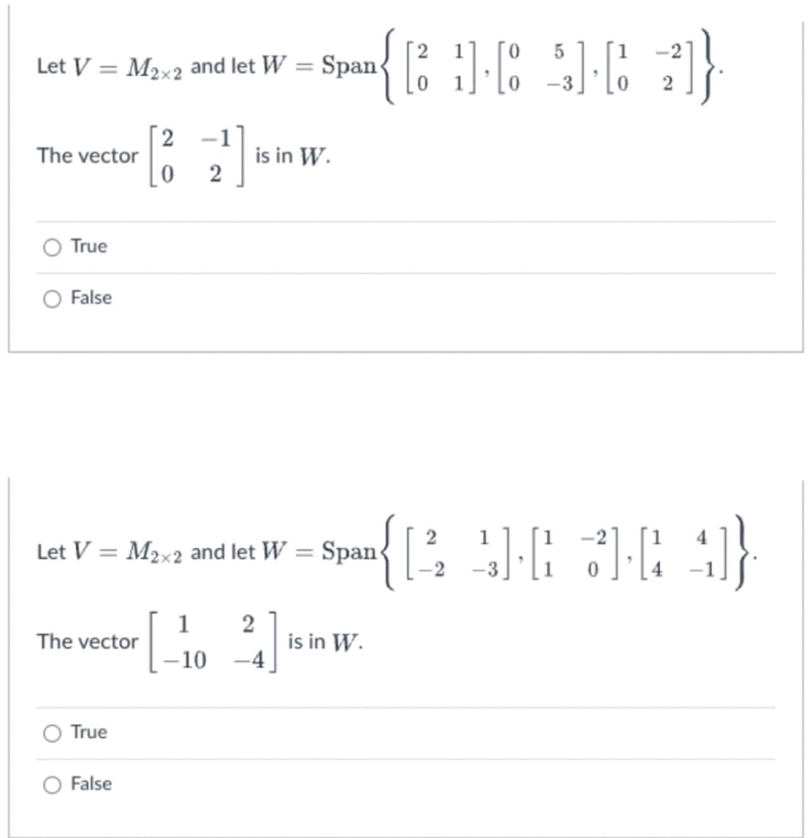 ### Linear Algebra: Span and Vector Spaces

In this exercise, you will determine whether a given vector is inside the span of a set of matrices.

---

**Problem 1:**

Let \( V = M_{2 \times 2} \) and let 
\[ W = \text{Span}\left\{ \begin{pmatrix} 2 & 1 \\ 0 & 1 \end{pmatrix}, \begin{pmatrix} 0 & 5 \\ 0 & -3 \end{pmatrix}, \begin{pmatrix} 1 & -2 \\ 0 & 2 \end{pmatrix} \right\}. \]

The vector 
\[ \begin{pmatrix} 2 & -1 \\ 0 & 2 \end{pmatrix} \]
is in \( W \).

- True
- False

---

**Problem 2:**

Let \( V = M_{2 \times 2} \) and let 
\[ W = \text{Span}\left\{ \begin{pmatrix} 2 & 1 \\ -2 & -3 \end{pmatrix}, \begin{pmatrix} 1 & -2 \\ 1 & 0 \end{pmatrix}, \begin{pmatrix} 1 & 4 \\ 4 & -1 \end{pmatrix} \right\}. \]

The vector 
\[ \begin{pmatrix} 1 & 2 \\ -10 & -4 \end{pmatrix} \]
is in \( W \).

- True
- False

---

For each problem, select either "True" or "False" based on whether the given vector can be written as a linear combination of the matrices in the span \( W \).