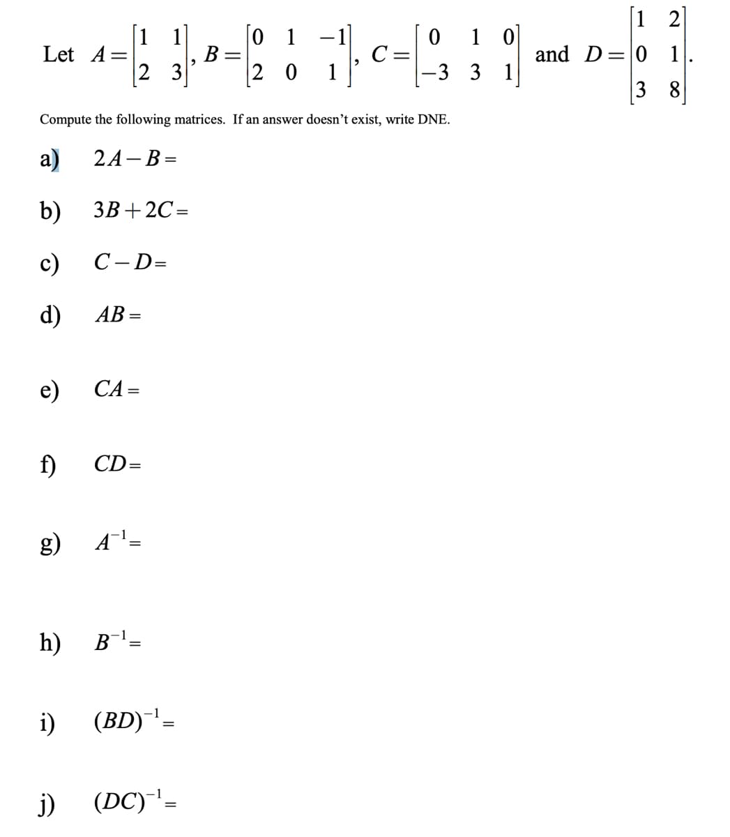 ### Matrix Operations

Let 

\[
A = \begin{pmatrix} 1 & 1 \\ 2 & 3 \end{pmatrix}, \quad B = \begin{pmatrix} 0 & 1 & -1 \\ 2 & 0 & 1 \end{pmatrix}, \quad C = \begin{pmatrix} 0 & 1 & 0 \\ -3 & 3 & 1 \end{pmatrix} \quad \text{and} \quad D = \begin{pmatrix} 1 & 2 \\ 0 & 1 \\ 3 & 8 \end{pmatrix}.
\]

Compute the following matrices. If an answer doesn’t exist, write DNE.

a) \(2A - B =\)

b) \(3B + 2C =\)

c) \(C - D =\)

d) \(AB =\)

e) \(CA =\)

f) \(CD =\)

g) \(A^{-1} =\)

h) \(B^{-1} =\)

i) \((BD)^{-1} =\)

j) \((DC)^{-1} =\)