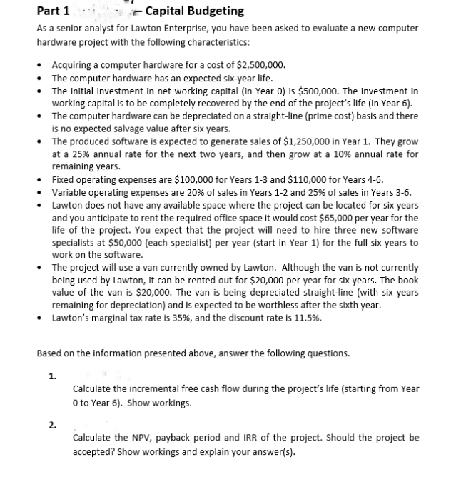 Part 1
Capital Budgeting
As a senior analyst for Lawton Enterprise, you have been asked to evaluate a new computer
hardware project with the following characteristics:
• Acquiring a computer hardware for a cost of $2,500,000.
The computer hardware has an expected six-year life.
•
The initial investment in net working capital (in Year 0) is $500,000. The investment in
working capital is to be completely recovered by the end of the project's life (in Year 6).
•
The computer hardware can be depreciated on a straight-line (prime cost) basis and there
is no expected salvage value after six years.
• The produced software is expected to generate sales of $1,250,000 in Year 1. They grow
at a 25% annual rate for the next two years, and then grow at a 10% annual rate for
remaining years.
•
Fixed operating expenses are $100,000 for Years 1-3 and $110,000 for Years 4-6.
•
• Variable operating expenses are 20% of sales in Years 1-2 and 25% of sales in Years 3-6.
Lawton does not have any available space where the project can be located for six years
and you anticipate to rent the required office space it would cost $65,000 per year for the
life of the project. You expect that the project will need to hire three new software
specialists at $50,000 (each specialist) per year (start in Year 1) for the full six years to
work on the software.
• The project will use a van currently owned by Lawton. Although the van is not currently
being used by Lawton, it can be rented out for $20,000 per year for six years. The book
value of the van is $20,000. The van is being depreciated straight-line (with six years
remaining for depreciation) and is expected to be worthless after the sixth year.
• Lawton's marginal tax rate is 35%, and the discount rate is 11.5%.
Based on the information presented above, answer the following questions.
1.
2.
Calculate the incremental free cash flow during the project's life (starting from Year
O to Year 6). Show workings.
Calculate the NPV, payback period and IRR of the project. Should the project be
accepted? Show workings and explain your answer(s).