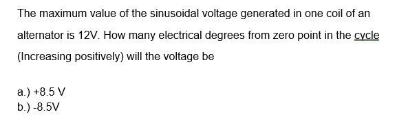 The maximum value of the sinusoidal voltage generated in one coil of an
alternator is 12V. How many electrical degrees from zero point in the cycle
(Increasing positively) will the voltage be
а) +8.5 V
b.) -8.5V
