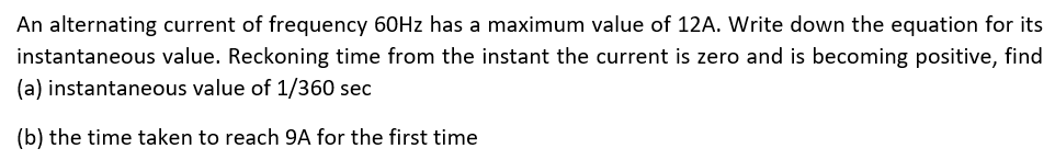 An alternating current of frequency 60HZ has a maximum value of 12A. Write down the equation for its
instantaneous value. Reckoning time from the instant the current is zero and is becoming positive, find
(a) instantaneous value of 1/360 sec
(b) the time taken to reach 9A for the first time
