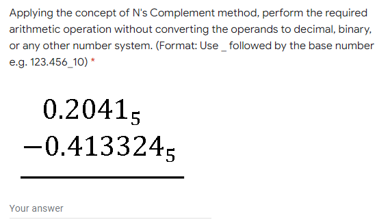 Applying the concept of N's Complement method, perform the required
arithmetic operation without converting the operands to decimal, binary,
or any other number system. (Format: Use_ followed by the base number
e.g. 123.456_10) *
0.20415
-0.4133245
Your answer
